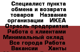 Специалист пункта обмена и возврата товаров › Название организации ­ ИКЕА › Отрасль предприятия ­ Работа с клиентами › Минимальный оклад ­ 1 - Все города Работа » Вакансии   . Ханты-Мансийский,Белоярский г.